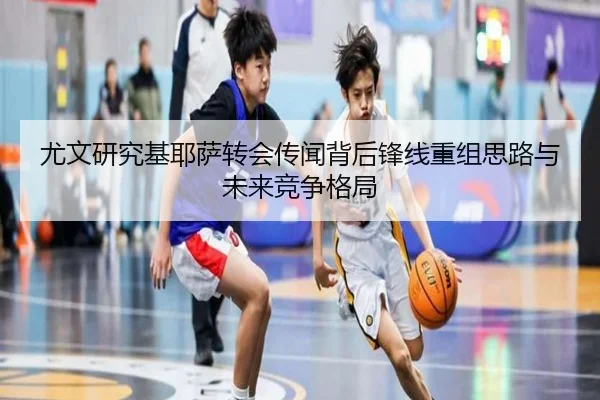 尤文研究基耶萨转会传闻背后锋线重组思路与未来竞争格局