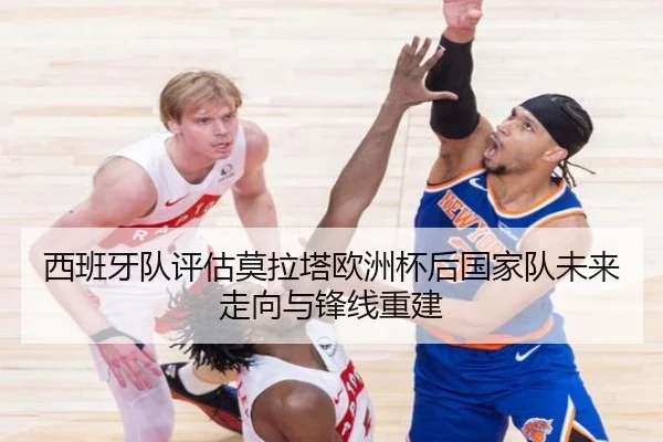 西班牙队评估莫拉塔欧洲杯后国家队未来走向与锋线重建